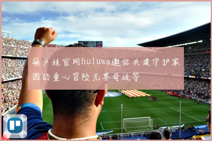 葫芦娃官网huluwa邀你共建守护家园的童心冒险无界奇迹等