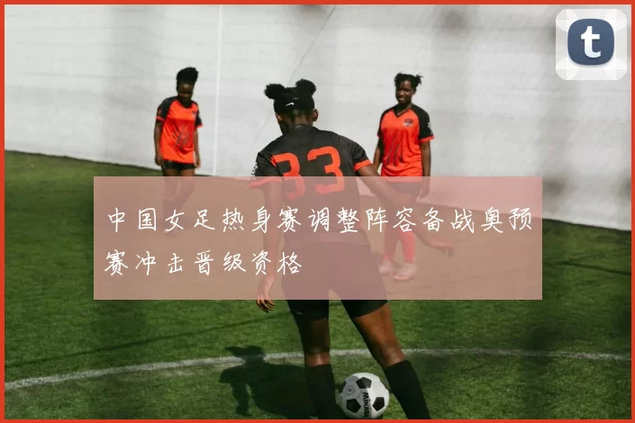 中国女足热身赛调整阵容备战奥预赛冲击晋级资格