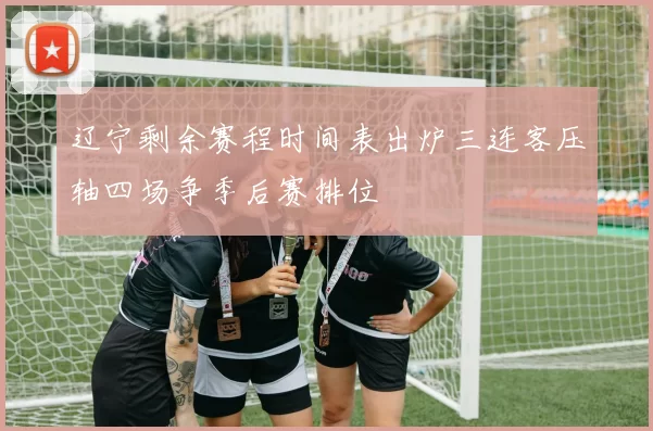 辽宁剩余赛程时间表出炉三连客压轴四场争季后赛排位