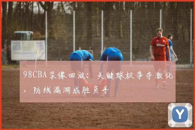 98CBA录像回放:关键球权争夺激化,防线漏洞成胜负手