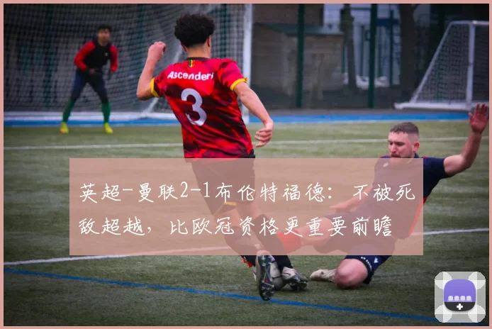 英超-曼联2-1布伦特福德：不被死敌超越，比欧冠资格更重要前瞻