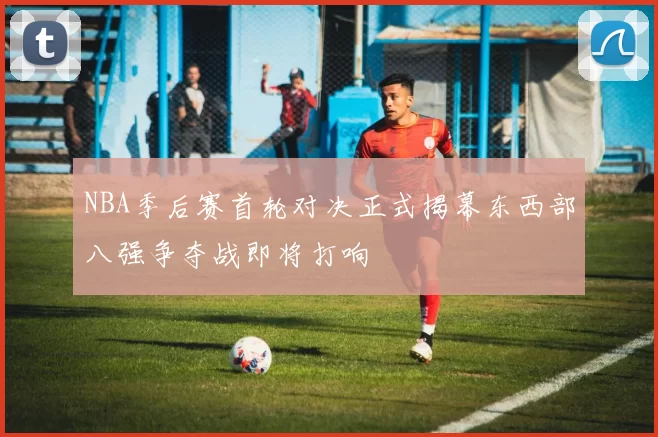 NBA季后赛首轮对决正式揭幕东西部八强争夺战即将打响