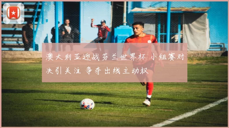 澳大利亚迎战芬兰世界杯 小组赛对决引关注 争夺出线主动权