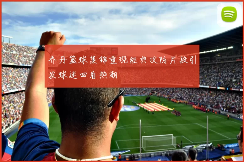 乔丹篮球集锦重现经典攻防片段引发球迷回看热潮