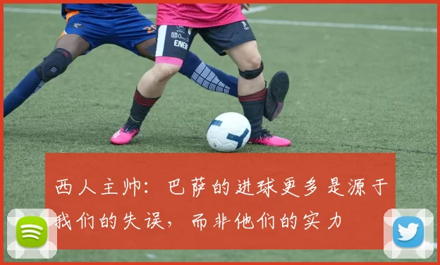 西人主帅：巴萨的进球更多是源于我们的失误，而非他们的实力
