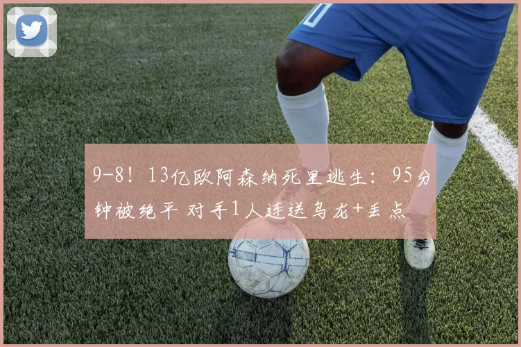 9-8!13亿欧阿森纳死里逃生:95分钟被绝平 对手1人连送乌龙+丢点