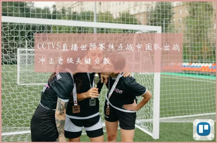 CCTV5直播世预赛焦点战中国队出战冲击晋级关键分数