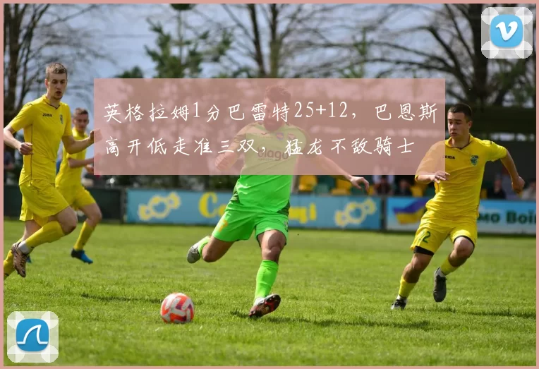 英格拉姆1分巴雷特25+12，巴恩斯高开低走准三双，猛龙不敌骑士