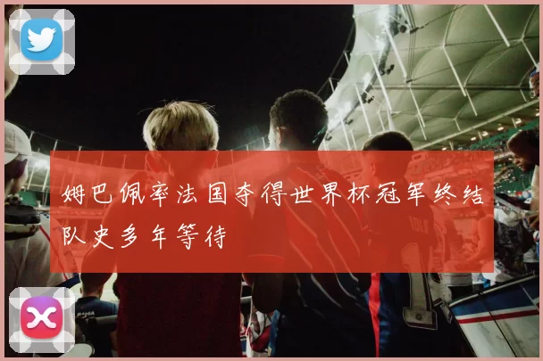 姆巴佩率法国夺得世界杯冠军终结队史多年等待