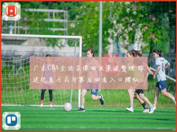 广东CBA全场录像回放渠道整理 球迷观看方式与赛后回看入口揭秘