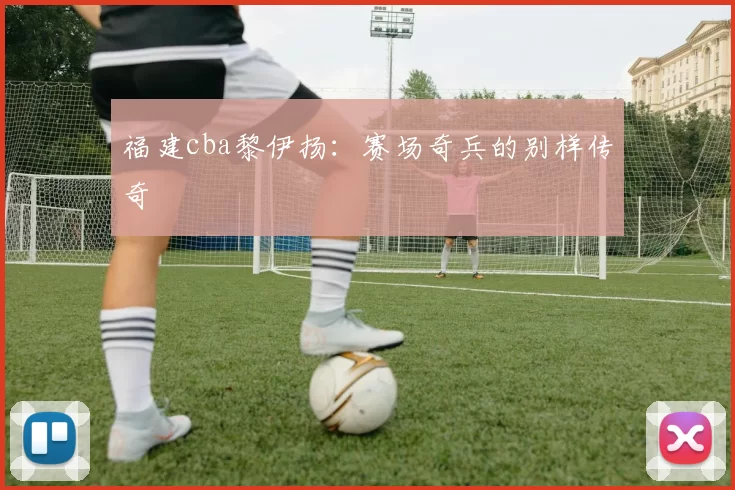 福建cba黎伊扬：赛场奇兵的别样传奇