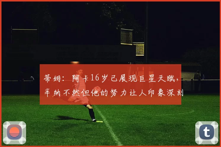 蒂姆：阿卡16岁已展现巨星天赋，辛纳不然但他的努力让人印象深刻