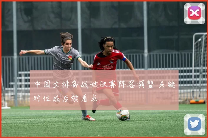中国女排备战世联赛阵容调整 关键对位成后续看点