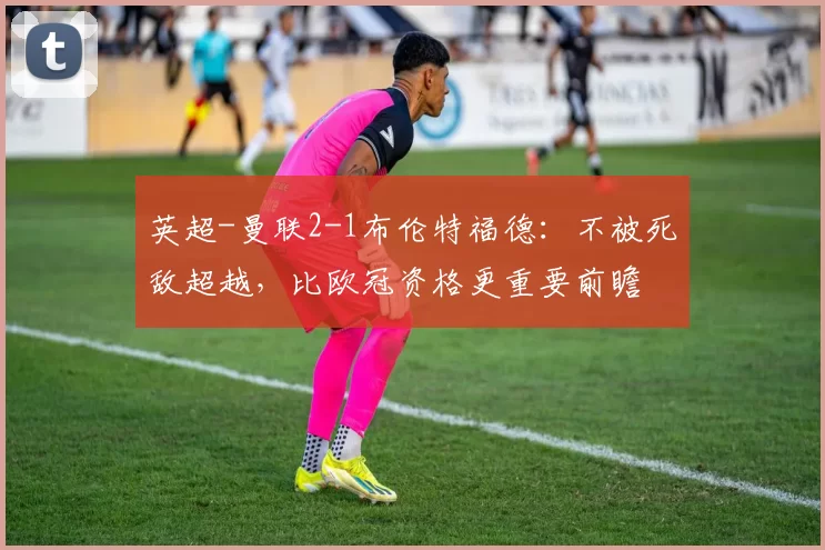 英超-曼联2-1布伦特福德：不被死敌超越，比欧冠资格更重要前瞻