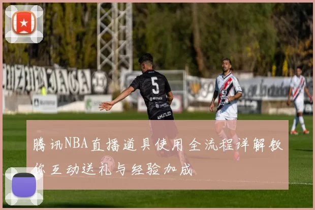 腾讯NBA直播道具使用全流程详解教你互动送礼与经验加成