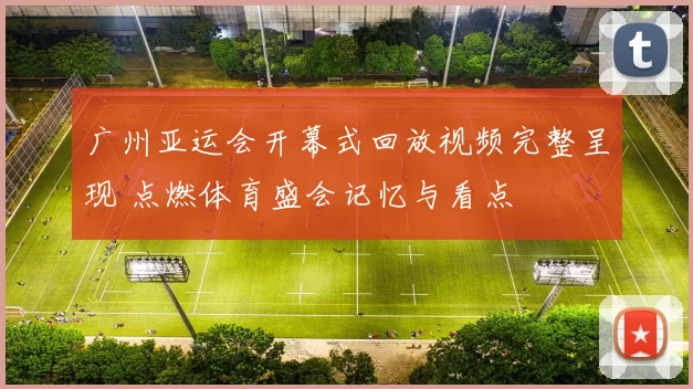 广州亚运会开幕式回放视频完整呈现 点燃体育盛会记忆与看点