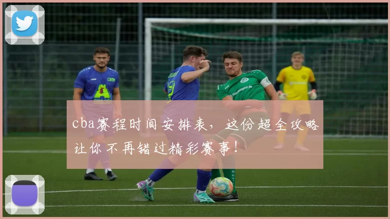 cba赛程时间安排表,这份超全攻略让你不再错过精彩赛事!