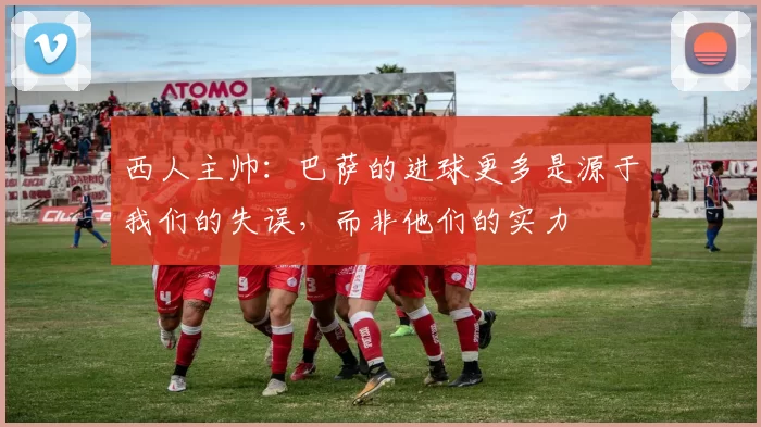 西人主帅:巴萨的进球更多是源于我们的失误,而非他们的实力