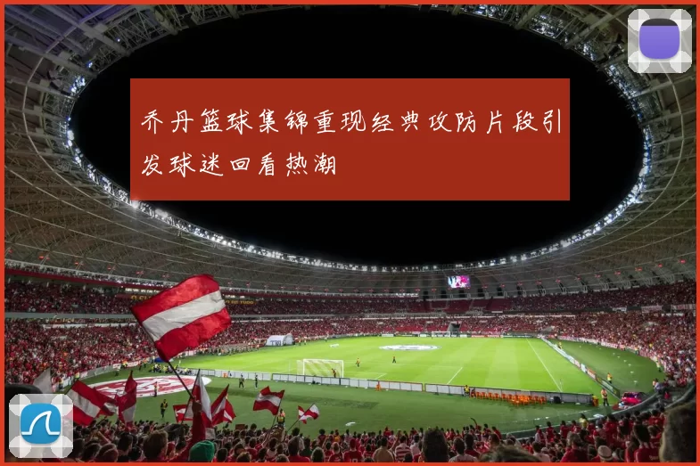 乔丹篮球集锦重现经典攻防片段引发球迷回看热潮