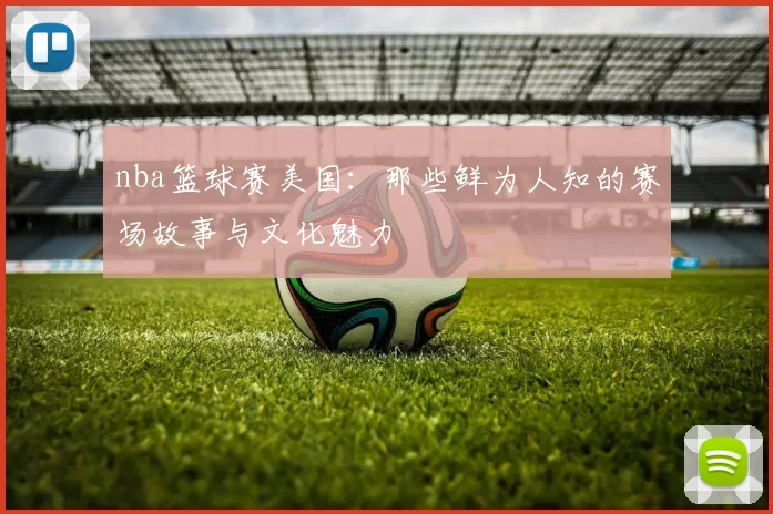 nba篮球赛美国：那些鲜为人知的赛场故事与文化魅力