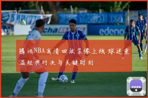 腾讯NBA高清回放录像上线 球迷重温经典对决与关键时刻