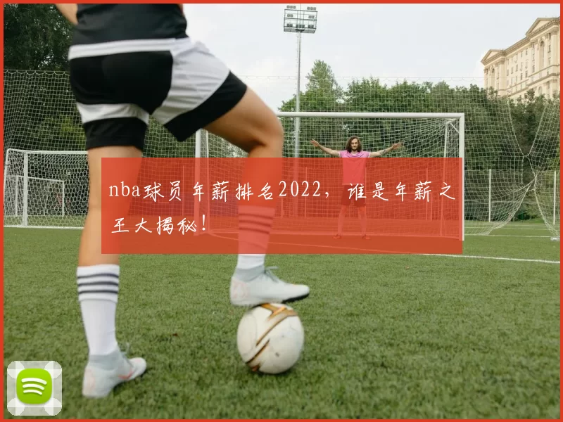 nba球员年薪排名2022，谁是年薪之王大揭秘！