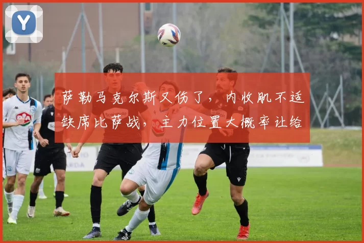 萨勒马克尔斯又伤了，内收肌不适缺席比萨战，主力位置大概率让给阿泰卡梅_米兰_阿莱格里_欧冠