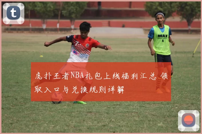 虎扑王者NBA礼包上线福利汇总 领取入口与兑换规则详解