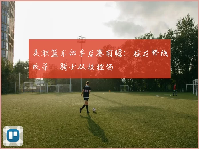 美职篮东部季后赛前瞻：猛龙锋线绞杀 骑士双核控场