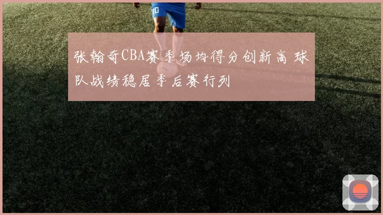 张翰奇CBA赛季场均得分创新高 球队战绩稳居季后赛行列