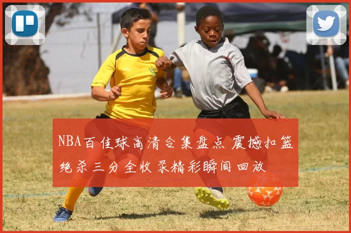 NBA百佳球高清合集盘点 震撼扣篮绝杀三分全收录精彩瞬间回放