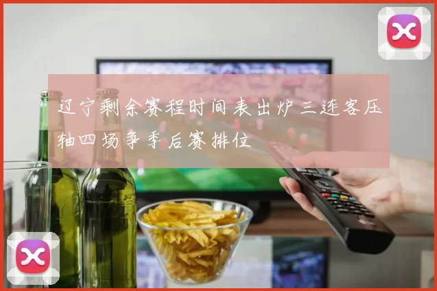 辽宁剩余赛程时间表出炉三连客压轴四场争季后赛排位