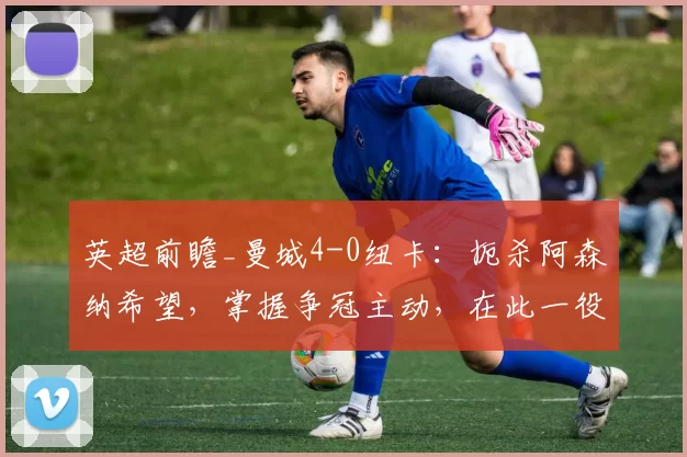 英超前瞻_曼城4-0纽卡:扼杀阿森纳希望,掌握争冠主动,在此一役