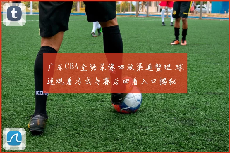 广东CBA全场录像回放渠道整理 球迷观看方式与赛后回看入口揭秘