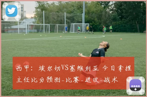 西甲：埃尔切VS塞维利亚 今日拿捏主任比分预测_比赛_进攻_战术