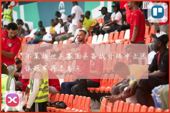 不莱梅世乒赛国乒备战升级冲击团体冠军再添看点