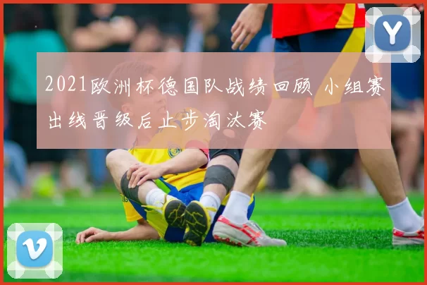 2021欧洲杯德国队战绩回顾 小组赛出线晋级后止步淘汰赛