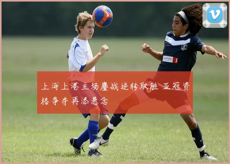 上海上港主场鏖战逆转取胜 亚冠资格争夺再添悬念