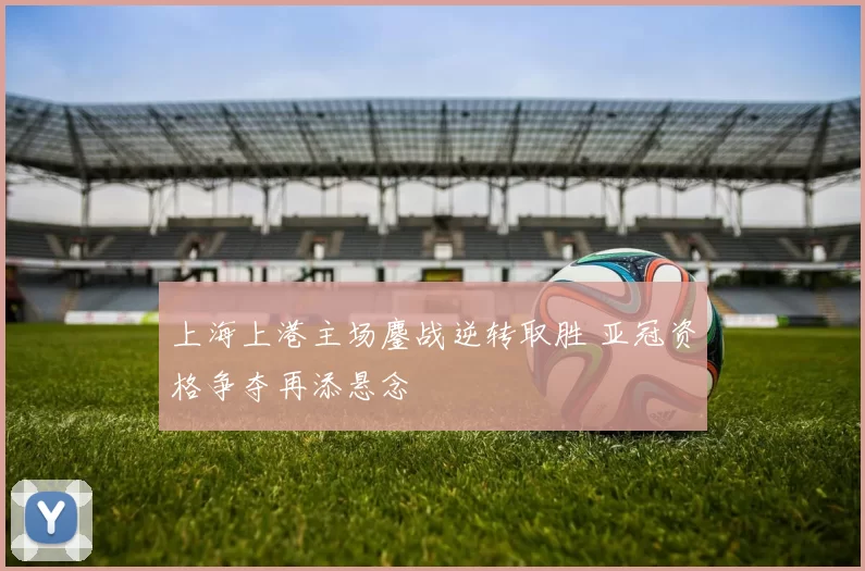 上海上港主场鏖战逆转取胜 亚冠资格争夺再添悬念