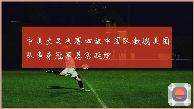 中美女足决赛回放中国队激战美国队争夺冠军悬念延续