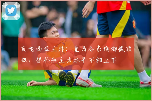 瓦伦西亚主帅:皇马各条线都很顶级,替补和主力水平不相上下