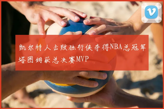凯尔特人击败独行侠夺得NBA总冠军塔图姆获总决赛MVP