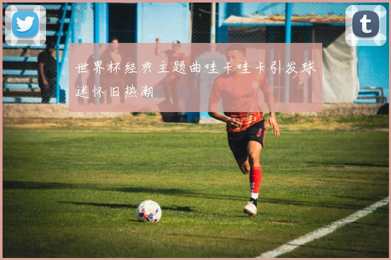 世界杯经典主题曲哇卡哇卡引发球迷怀旧热潮