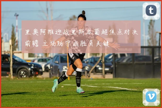 里奥阿维迎战里斯本葡超焦点对决前瞻 主场防守成胜负关键