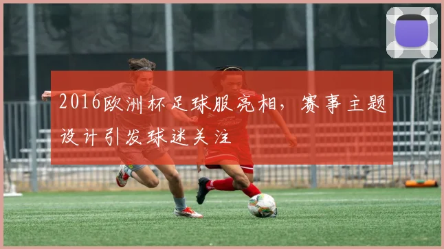 2016欧洲杯足球服亮相,赛事主题设计引发球迷关注