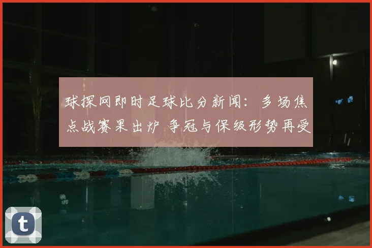 球探网即时足球比分新闻：多场焦点战赛果出炉 争冠与保级形势再受关注