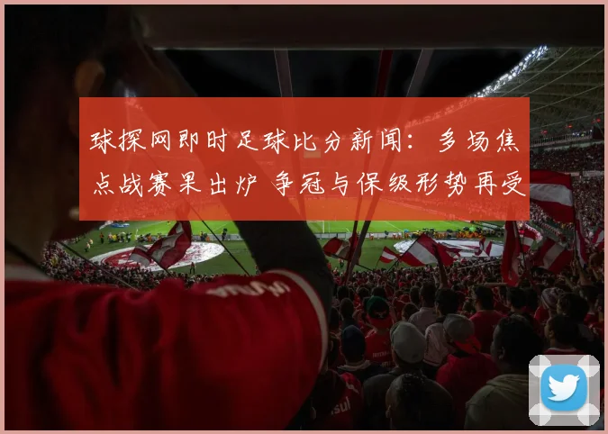 球探网即时足球比分新闻：多场焦点战赛果出炉 争冠与保级形势再受关注