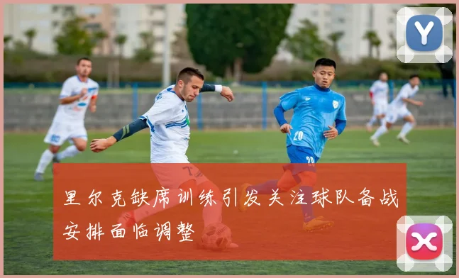里尔克缺席训练引发关注球队备战安排面临调整