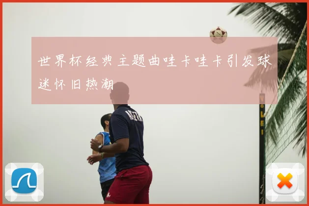 世界杯经典主题曲哇卡哇卡引发球迷怀旧热潮