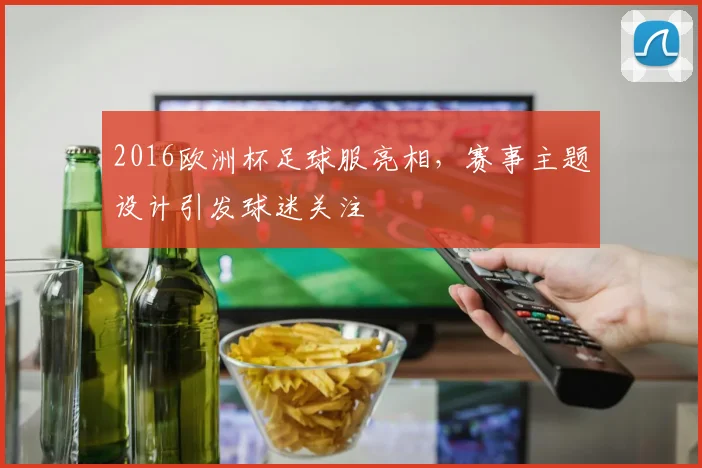 2016欧洲杯足球服亮相，赛事主题设计引发球迷关注